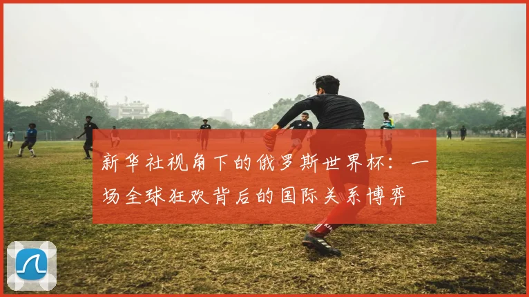 新华社视角下的俄罗斯世界杯：一场全球狂欢背后的国际关系博弈