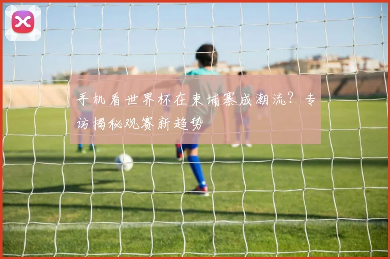 手机看世界杯在柬埔寨成潮流？专访揭秘观赛新趋势