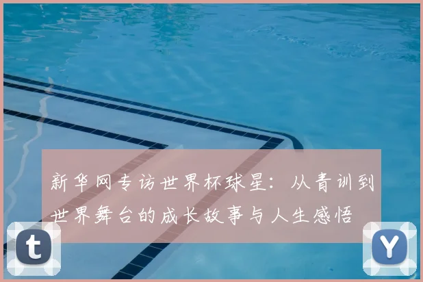 新华网专访世界杯球星:从青训到世界舞台的成长故事与人生感悟