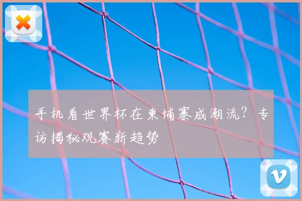 手机看世界杯在柬埔寨成潮流？专访揭秘观赛新趋势