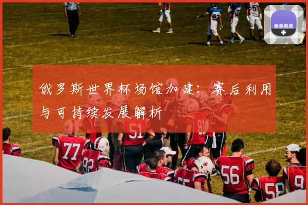 俄罗斯世界杯场馆加建：赛后利用与可持续发展解析