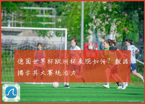 德国世界杯欧洲杯表现如何？数据揭示其大赛统治力