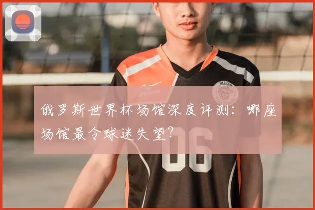 俄罗斯世界杯场馆深度评测：哪座场馆最令球迷失望？