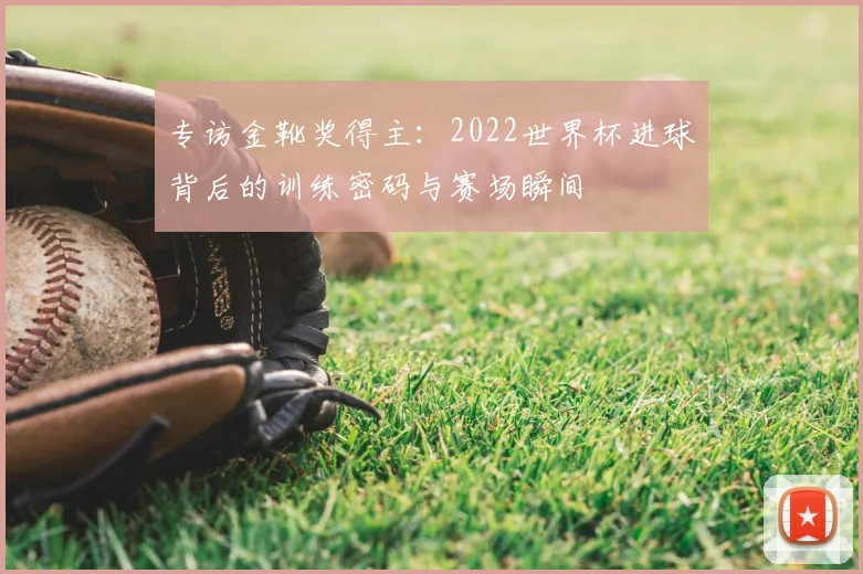 专访金靴奖得主:2022世界杯进球背后的训练密码与赛场瞬间
