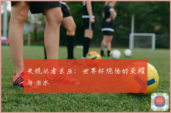 央视记者亲历:世界杯现场的荣耀与泪水
