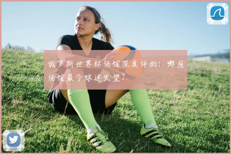 俄罗斯世界杯场馆深度评测：哪座场馆最令球迷失望？