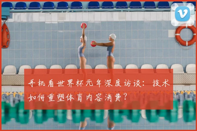 手机看世界杯元年深度访谈：技术如何重塑体育内容消费？