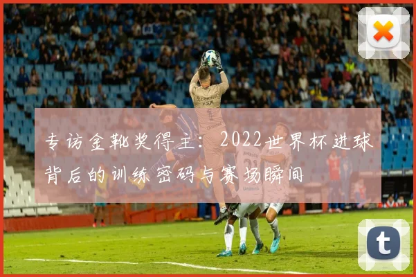 专访金靴奖得主:2022世界杯进球背后的训练密码与赛场瞬间