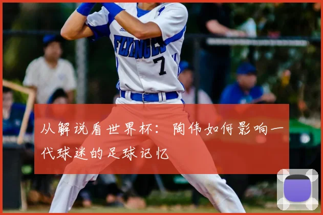 从解说看世界杯：陶伟如何影响一代球迷的足球记忆