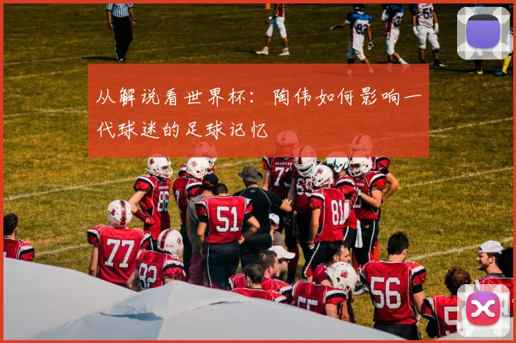 从解说看世界杯：陶伟如何影响一代球迷的足球记忆